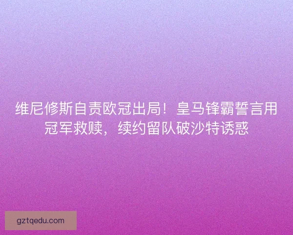 维尼修斯自责欧冠出局！皇马锋霸誓言用冠军救赎，续约留队破沙特诱惑