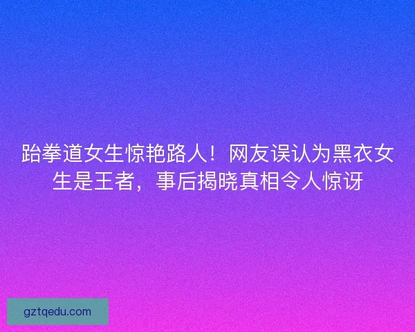 跆拳道女生惊艳路人！网友误认为黑衣女生是王者，事后揭晓真相令人惊讶