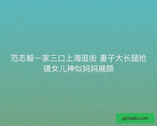 范志毅一家三口上海逛街 妻子大长腿抢镜女儿神似妈妈展颜