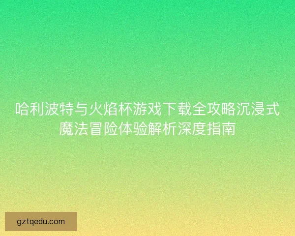 哈利波特与火焰杯游戏下载全攻略沉浸式魔法冒险体验解析深度指南