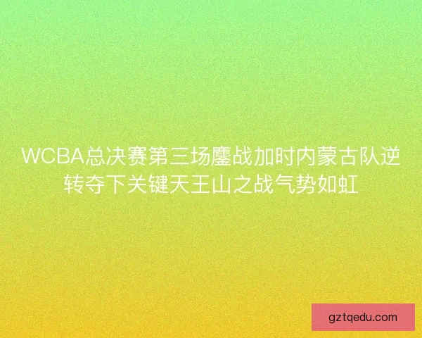 WCBA总决赛第三场鏖战加时内蒙古队逆转夺下关键天王山之战气势如虹