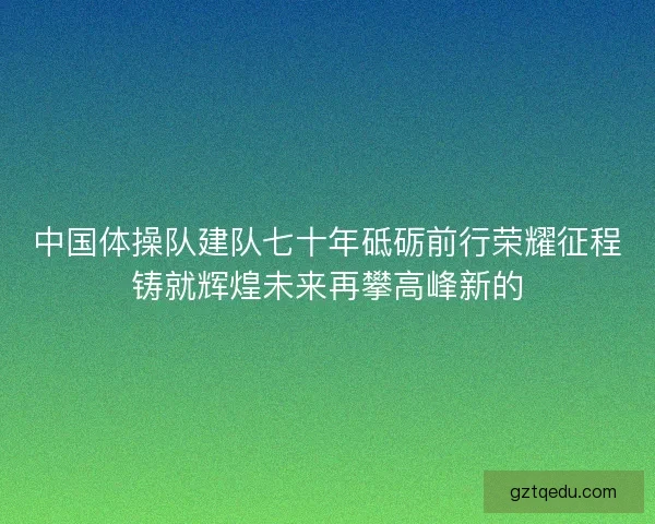 中国体操队建队七十年砥砺前行荣耀征程铸就辉煌未来再攀高峰新的