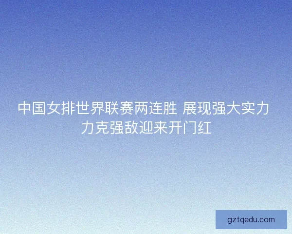 中国女排世界联赛两连胜 展现强大实力 力克强敌迎来开门红