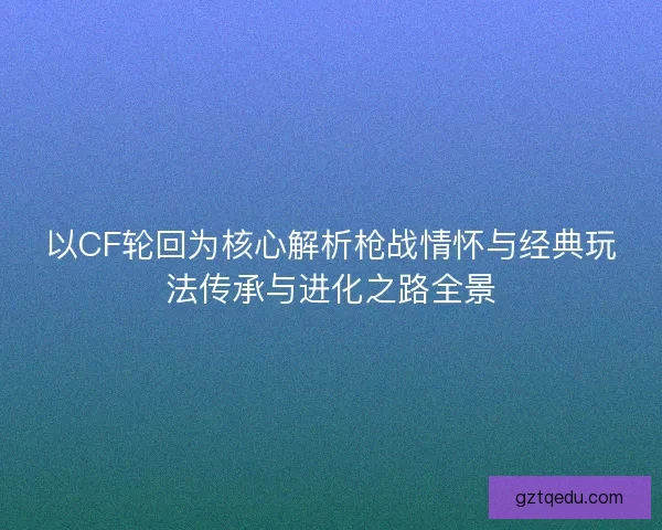 以CF轮回为核心解析枪战情怀与经典玩法传承与进化之路全景