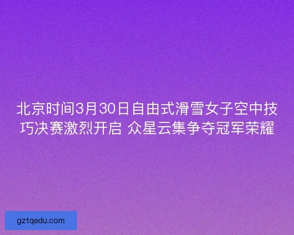 北京时间3月30日自由式滑雪女子空中技巧决赛激烈开启 众星云集争夺冠军荣耀