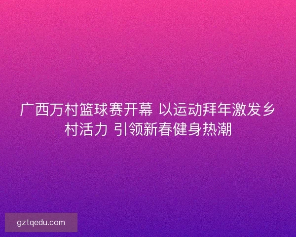 广西万村篮球赛开幕 以运动拜年激发乡村活力 引领新春健身热潮
