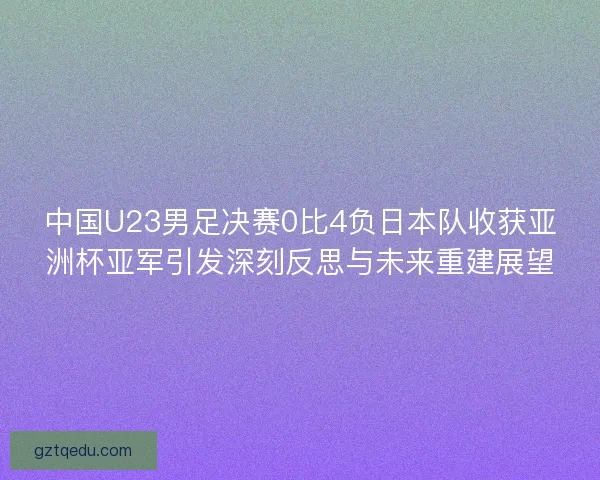 中国U23男足决赛0比4负日本队收获亚洲杯亚军引发深刻反思与未来重建展望