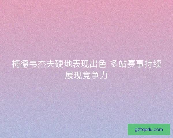 梅德韦杰夫硬地表现出色 多站赛事持续展现竞争力