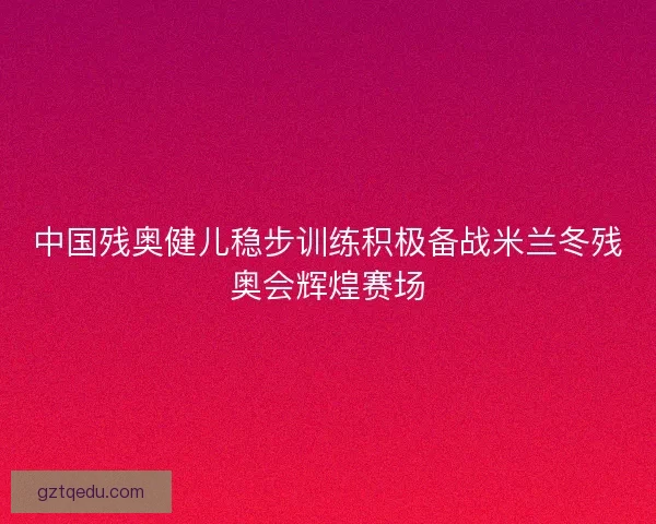 中国残奥健儿稳步训练积极备战米兰冬残奥会辉煌赛场