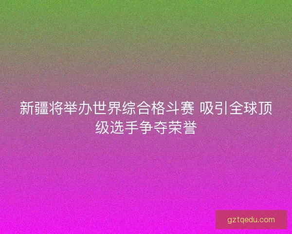 新疆将举办世界综合格斗赛 吸引全球顶级选手争夺荣誉