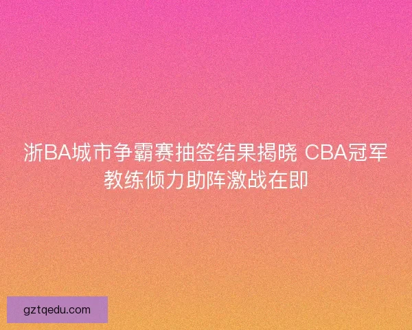 浙BA城市争霸赛抽签结果揭晓 CBA冠军教练倾力助阵激战在即
