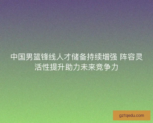 中国男篮锋线人才储备持续增强 阵容灵活性提升助力未来竞争力