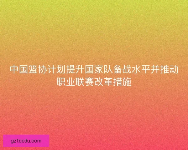 中国篮协计划提升国家队备战水平并推动职业联赛改革措施